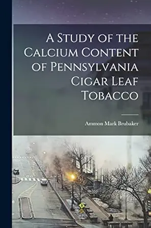 a study of the calcium content of pennsylvania cigar leaf tobacco microform 1st edition ammon mark brubaker