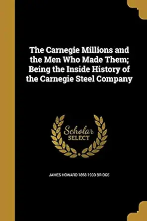 the carnegie millions and the men who made them being the inside history of the carnegie steel company 1st