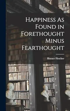 happiness as found in forethought minus fearthought 1st edition horace fletcher 1017602336, 978-1017602333