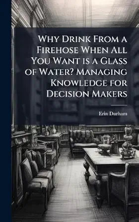 why drink from a firehose when all you want is a glass of water managing knowledge for decision makers 1st
