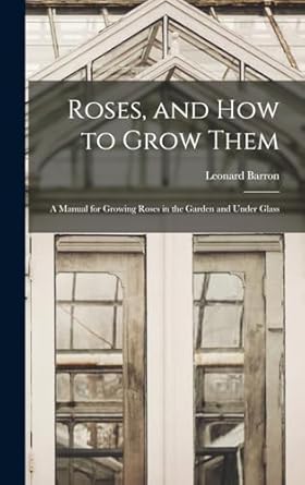 roses and how to grow them a manual for growing roses in the garden and under glass 1st edition leonard