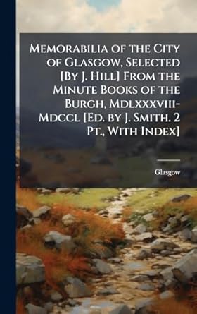 memorabilia of the city of glasgow selected by j hill from the minute books of the burgh mdlxxxviii mdccl ed
