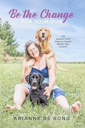 be the change for your dog life lessons from dogs to inspire rather than control 1st edition arianne de rond
