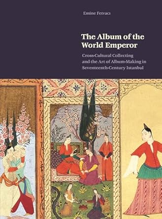 the album of the world emperor cross cultural collecting and album making in seventeenth century istanbul 1st