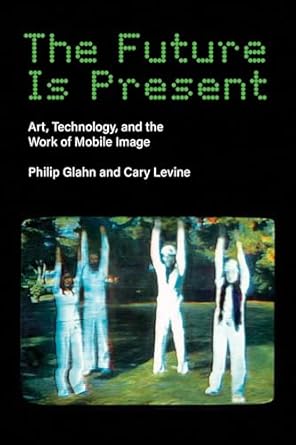 the future is present art technology and the work of mobile image 1st edition philip glahn ,cary levine
