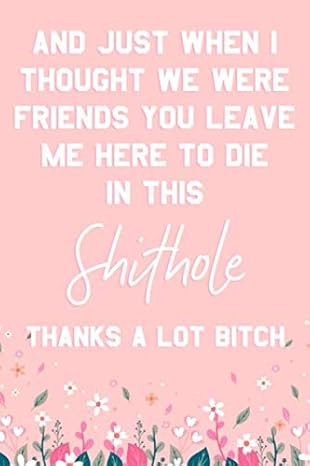 and just when i thought we were friends you leave me here to die in this shithole thanks a lot bitch funny