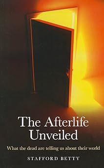 the afterlife unveiled what the dead are telling us about their world 1st edition stafford betty 1846944961,