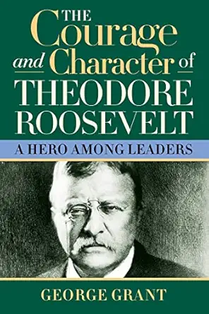 the courage and character of theodore roosevelt a hero among leaders 1st edition george grant 1581824394,