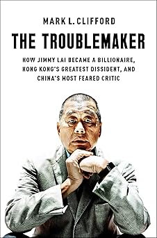 the troublemaker how jimmy lai became a billionaire hong kongs greatest dissident and chinas most feared