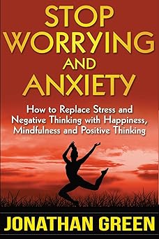 stop worrying and anxiety how to replace stress and negative thinking with happiness mindfulness and positive