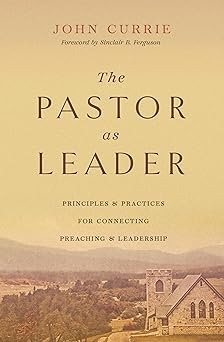 the pastor as leader principles and practices for connecting preaching and leadership 1st edition john currie