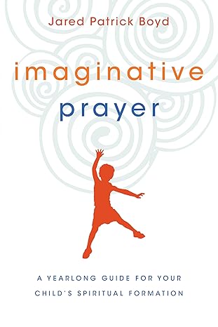 imaginative prayer a yearlong guide for your childs spiritual formation 1st edition jared patrick boyd