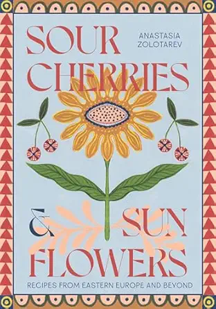 sour cherries and sunflowers a taste of home recipes from eastern europe and beyond 1st edition anastasia