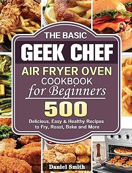 the basic geek chef air fryer oven cookbook for beginners 500 delicious easy and healthy recipes to fry roast