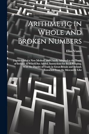 arithmetic in whole and broken numbers digested after a new method and chiefly adapted to the trade of