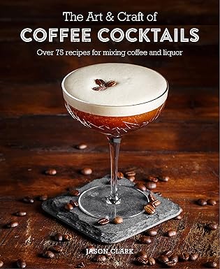 the art and craft of coffee cocktails over 80 recipes for mixing coffee and liquor 1st edition jason clark