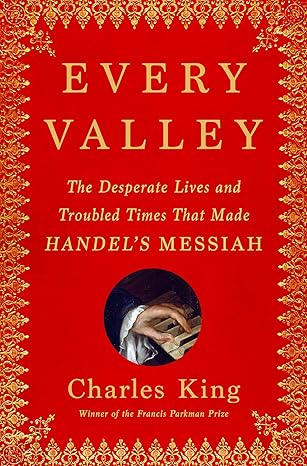 every valley the desperate lives and troubled times that made handels messiah 1st edition charles king