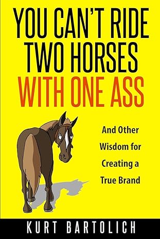 you cana t ride two horses with one ass and other wisdom for creating a true brand 1st edition kurt bartolich