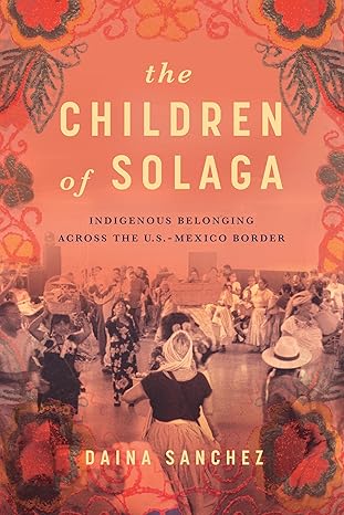 the children of solaga indigenous belonging across the u s mexico border 1st edition daina sanchez