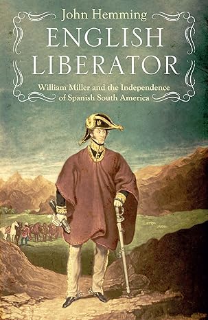 english liberator william miller and the independence of spanish south america 1st edition john hemming