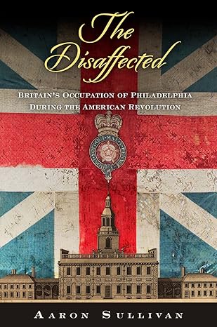 the disaffected britains occupation of philadelphia during the american revolution 1st edition aaron sullivan