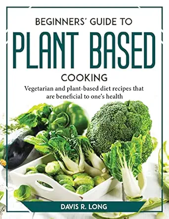beginners guide to plant based cooking vegetarian and plant based diet recipes that are beneficial to ones