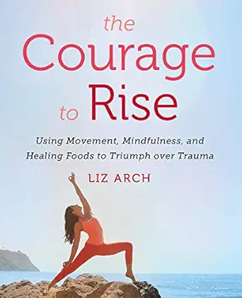 the courage to rise using movement mindfulness and healing foods to triumph over trauma 1st edition liz arch