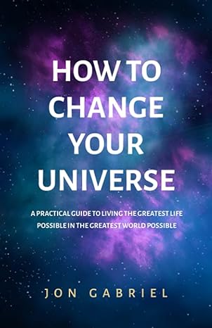 how to change your universe a practical guide to living the greatest life possible a in the greatest world