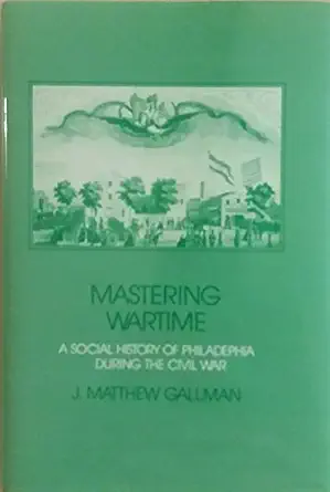 mastering wartime a social history of philadelphia during the civil war 1st edition james matthew gallman