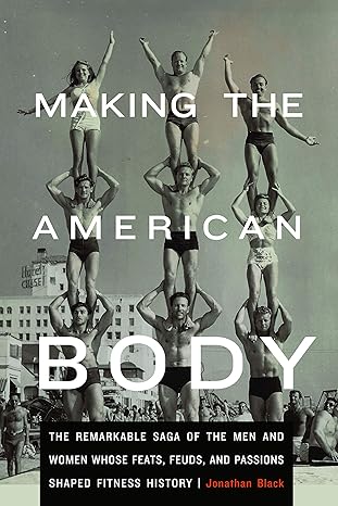 making the american body the remarkable saga of the men and women whose feats feuds and passions shaped