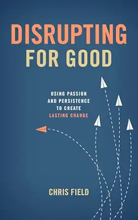 disrupting for good using passion and persistence to create lasting change 1st edition chris field
