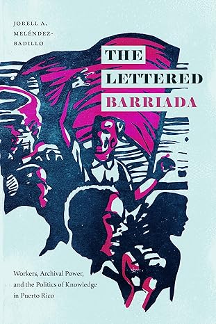 the lettered barriada workers archival power and the politics of knowledge in puerto rico 1st edition jorell