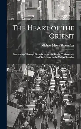 the heart of the orient saunterings through georgia armenia persia turkomania and turkestan to the vale of