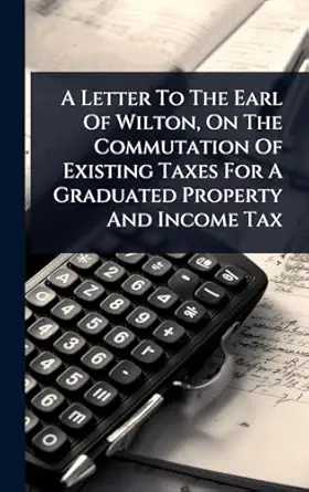 a letter to the earl of wilton on the commutation of existing taxes for a graduated property and income tax