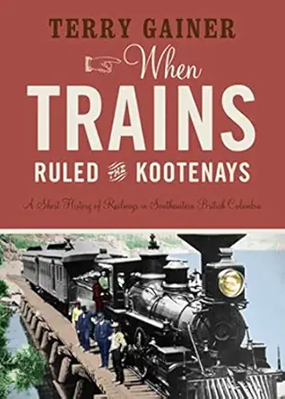 when trains ruled the kootenays a short history of railways in southeastern british columbia 1st edition