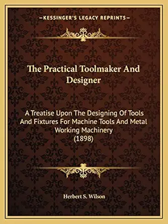 the practical toolmaker and designer a treatise upon the designing of tools and fixtures for machine tools