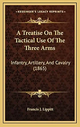 a treatise on the tactical use of the three arms infantry artillery and cavalry 1st edition francis j lippitt