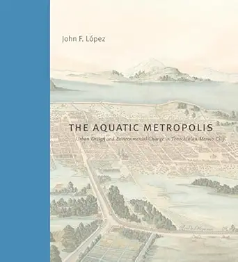 the aquatic metropolis urban design and environmental change in tenochtitlana mexico city 1st edition john f