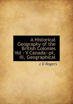 a historical geography of the british colonies vol v canada pt iii geographical 1st edition j d rogers
