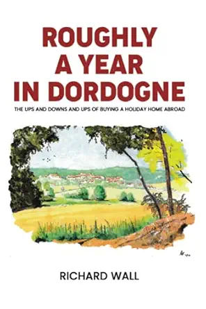 roughly a year in dordogne the ups and downs and ups of buying a holiday home abroad 1st edition richard wall