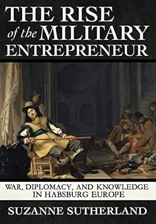 The Rise Of The Military Entrepreneur War Diplomacy And Knowledge In Habsburg Europe