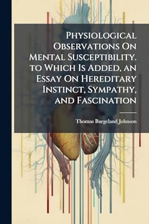 Physiological Observations On Mental Susceptibility To Which Is Added An Essay On Hereditary Instinct Sympathy And Fascination