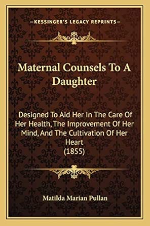 Maternal Counsels To A Daughter Designed To Aid Her In The Care Of Her Health The Improvement Of Her Mind And The Cultivation Of Her Heart