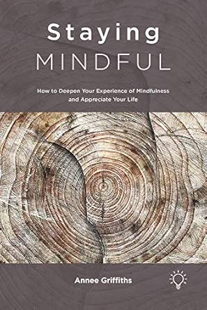Staying Mindful How To Deepen Your Experience Of Mindfulness And Appreciate Your Life
