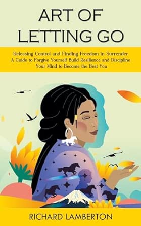Art Of Letting Go Releasing Control And Finding Freedom In Surrender A Guide To Forgive Yourself Build Resilience And Discipline Your Mind To Become Depression And Dementia Creativity And