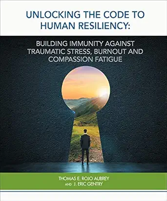 Unlocking The Code To Human Resiliency Building Professional Resiliency Against Burnout Traumatic Stress And Compassion Fatigue