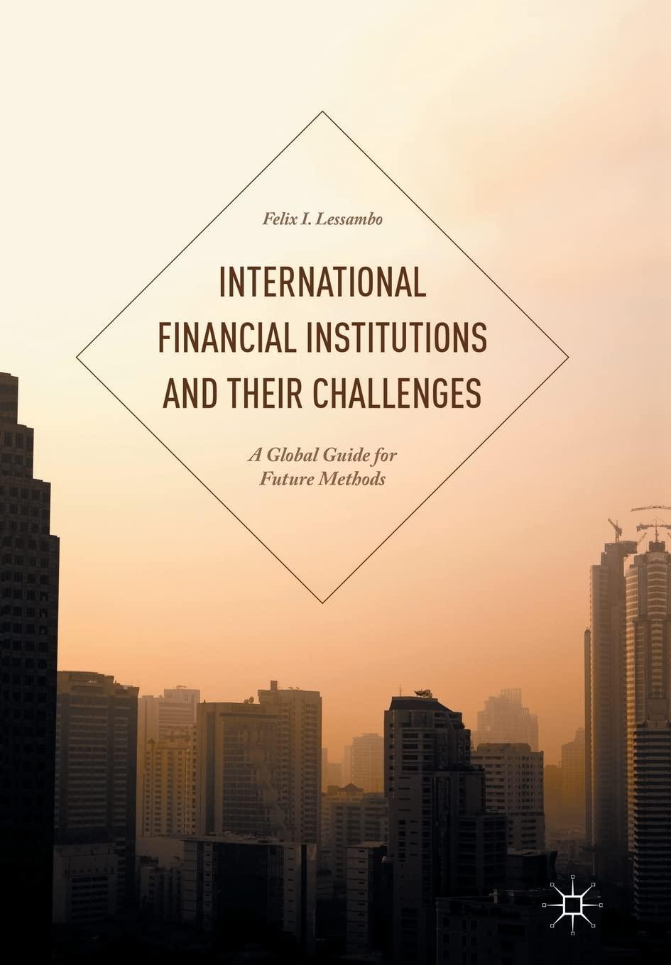 international financial institutions and their challenges a global guide for future methods 1st edition felix