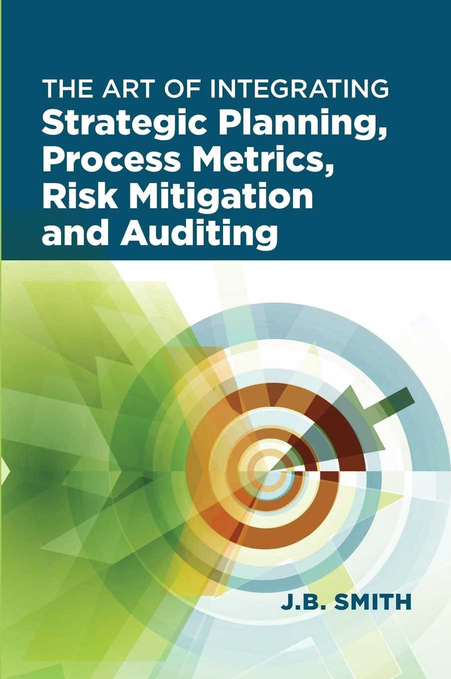 the art of integrating strategic planning process metrics risk mitigation and auditing 1st edition j.b. smith