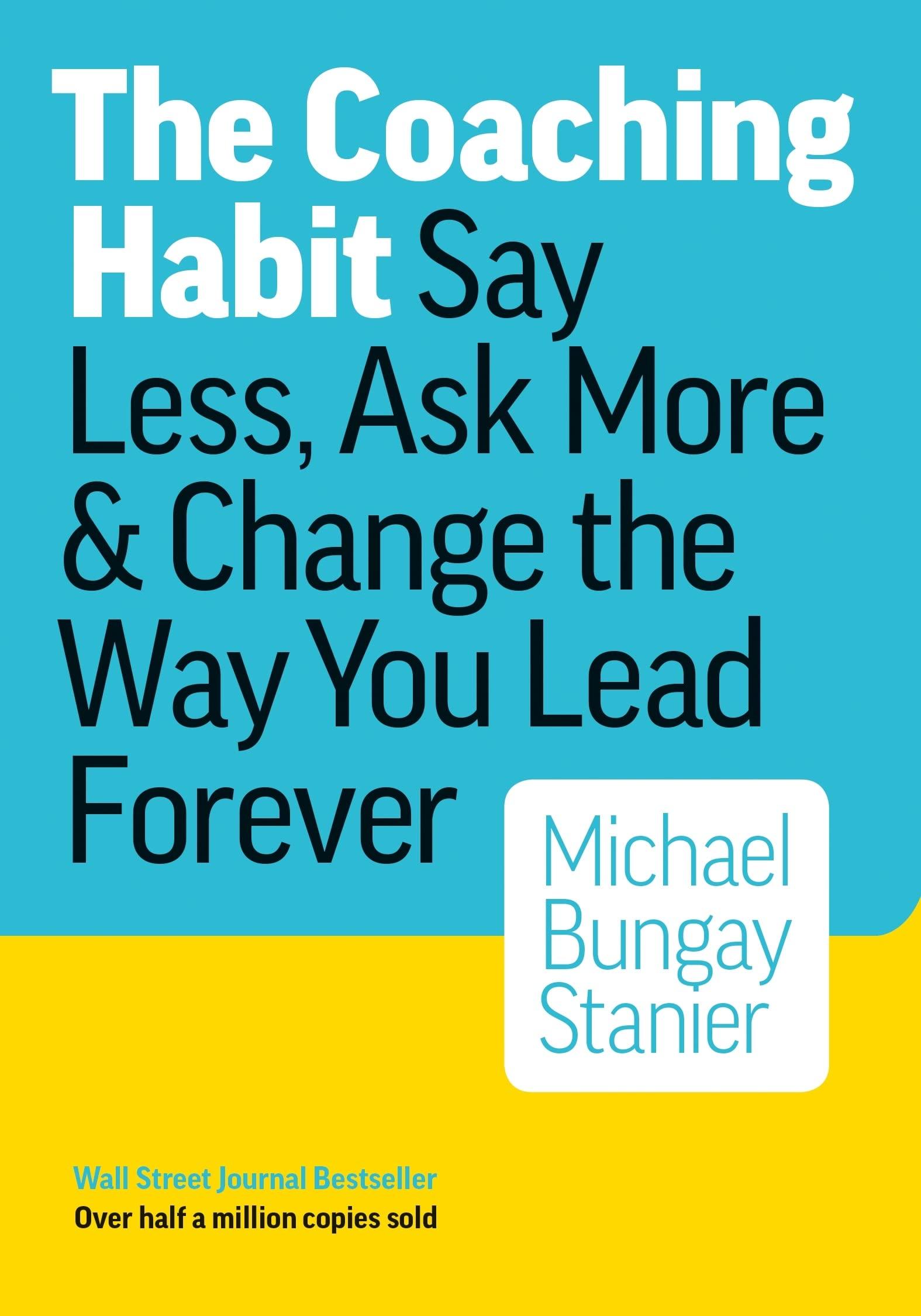 the coaching habit say less ask more and change the way you lead forever 1st edition michael bungay stanier