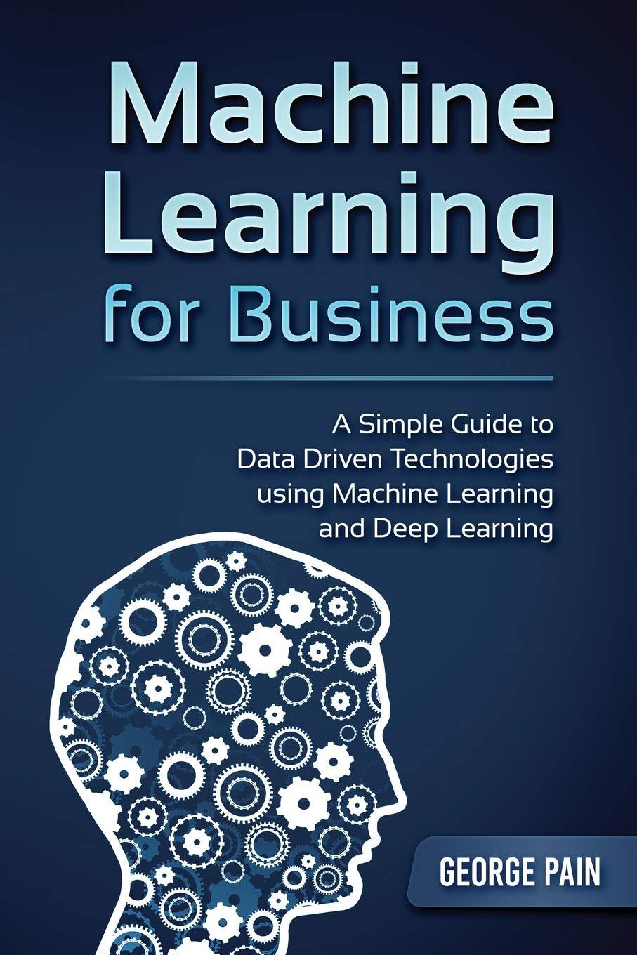 machine learning for business  a simple guide to data driven technologies using machine learning and deep